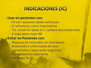- Usar en pacientes con:
   - FA con respuesta rápida ventricular
   - IC refractaria a otros tratamientos
   - Tto. Inicial FA rápida en I. cardiaca descompensada
   - A largo plazo mejor BB
- Evitar en Pacientes con:
   - Bloqueos AV avanzados sin marcapasos
   - Bradicardia o enfermedad del seno
   - Extrasístoles y taquicardia ventricular
   - Hipopotasemia importante
   - WPW con FA
 