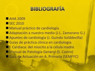  AHA 2009
 SEC 2010
 Manual práctico de cardiología
 Adaptación a nuestro medio (J.L. Zamorano G.)
 Apuntes de cardiologia (J. Guindo Solddevilla)
 Guias de práctica clínica en cardiologia.
 I. Cardiaca: del miocito a la célula madre
 Manual de Patología General (S. Castro)
 Guía de Actuación en A. Primaria (SEMFYC)
 