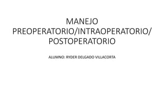 MANEJO
PREOPERATORIO/INTRAOPERATORIO/
POSTOPERATORIO
ALUMNO: RYDER DELGADO VILLACORTA
 