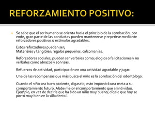 ◾ Se sabe que el ser humano se orienta hacia el principio de la aprobación, por
ende, gran parte de las conductas pueden mantenerse y repetirse mediante
reforzadores positivos o estímulos agradables.
Estos reforzadores pueden ser;
Materiales y tangibles; regalos pequeños, calcomanías.
Reforzadores sociales; pueden ser verbales como; elogios o felicitaciones y no
verbales como abrazos y sonrisas.
Refuerzos de actividad, participación en una actividad agradable y jugar.
Una de las recompensas que más busca el niño es la aprobación del odontólogo.
Cuando el niño sea buen paciente, dígaselo, esto impondrá una meta a su
comportamiento futuro. Alabe mejor el comportamiento que al individuo.
Ejemplo, en vez de decirle que ha sido un niño muy bueno; dígale que hoy se
portó muy bien en la silla dental.
 