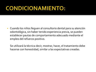 ◾ Cuando los niños lleguen al consultorio dental para su atención
odontológica, sin haber tenido experiencia previa, se pueden
establecer pautas de comportamiento adecuado mediante el
empleo del refuerzo positivo.
Se utilizará la técnica decir, mostrar, hacer, el tratamiento debe
hacerse con honestidad, similar a las expectativas creadas.
 