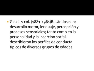 ◾ Gesell y col. (1881-1961)Basándose en:
desarrollo motor, lenguaje, percepción y
procesos sensoriales; tanto como en la
personalidad y la inserción social,
describieron los perfiles de conducta
típicos de diversos grupos de edades
 