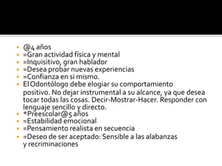 ◾ @4 años
◾ =Gran actividad física y mental
◾ =Inquisitivo, gran hablador
◾ =Desea probar nuevas experiencias
◾ =Confianza en si mismo.
◾ ElOdontólogo debe elogiar su comportamiento
positivo. No dejar instrumental a su alcance, ya que desea
tocar todas las cosas. Decir-Mostrar-Hacer. Responder con
lenguaje sencillo y directo.
◾ *Preescolar@5 años
◾ =Estabilidad emocional
◾ =Pensamiento realista en secuencia
◾ =Deseo de ser aceptado: Sensible a las alabanzas
y recriminaciones
 