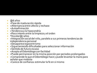 ◾ @6 años
◾ =Fase de maduración rápida
◾ =Alternanciaentre afecto y rechazo
◾ =Autoafirmación
◾ =Tendencia a la hipocondría
◾ =Poco interés entre la limpieza y el orden
◾ *Escolar@7años
◾ =Integración social del niño, paralelo a sus primeras tendencias de
independencia personal
◾ =Desaparece egocentrismo
◾ =Sigue teniendo dificultades para seleccionar información
◾ =Sentido de futuro escaso
◾ =Acepta alOdontólogo con facilidad
◾ =Puede permanecer en la misma posición por periodos prolongados
◾ =Comprende lo que elOdontólogo hace y puede levantar la mano para
señalar que molesta
◾ =Carece de confianza: estimular la fe en sí mismo
 