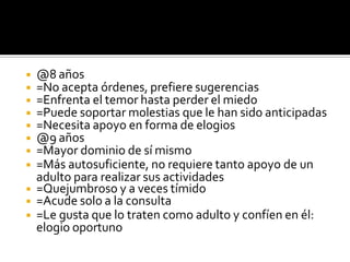 ◾ @8 años
◾ =No acepta órdenes, prefiere sugerencias
◾ =Enfrenta el temor hasta perder el miedo
◾ =Puede soportar molestias que le han sido anticipadas
◾ =Necesita apoyo en forma de elogios
◾ @9 años
◾ =Mayor dominio de sí mismo
◾ =Más autosuficiente, no requiere tanto apoyo de un
adulto para realizar sus actividades
◾ =Quejumbroso y a veces tímido
◾ =Acude solo a la consulta
◾ =Le gusta que lo traten como adulto y confíen en él:
elogio oportuno
 
