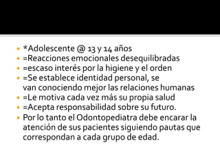 ◾ *Adolescente @ 13 y 14 años
◾ =Reacciones emocionales desequilibradas
◾ =escaso interés por la higiene y el orden
◾ =Se establece identidad personal, se
van conociendo mejor las relaciones humanas
◾ =Le motiva cada vez más su propia salud
◾ =Acepta responsabilidad sobre su futuro.
◾ Por lo tanto el Odontopediatra debe encarar la
atención de sus pacientes siguiendo pautas que
correspondan a cada grupo de edad.
 