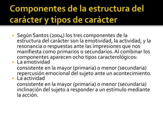 ◾ SegúnSantos (2004) los tres componentes de la
estructura del carácter son la emotividad, la actividad, y la
resonancia o respuestas ante las impresiones que nos
manifiesta como primarios o secundarios.Al combinar los
componentes aparecen ocho tipos caracterológicos:
◾ La emotividad
consistente en la mayor (primaria) o menor (secundaria)
repercusión emocional del sujeto ante un acontecimiento.
◾ La actividad
consistente en la mayor (primaria) o menor (secundaria)
inclinación del sujeto a responder a un estímulo mediante
la acción.
 