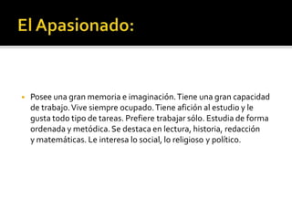 ◾ Posee una gran memoria e imaginación.Tiene una gran capacidad
de trabajo.Vive siempre ocupado.Tiene afición al estudio y le
gusta todo tipo de tareas. Prefiere trabajar sólo. Estudia de forma
ordenada y metódica.Se destaca en lectura, historia, redacción
y matemáticas. Le interesa lo social, lo religioso y político.
 