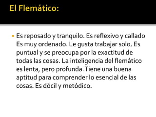 ◾ Es reposado y tranquilo. Es reflexivo y callado
Es muy ordenado. Le gusta trabajar solo. Es
puntual y se preocupa por la exactitud de
todas las cosas. La inteligencia del flemático
es lenta, pero profunda.Tiene una buena
aptitud para comprender lo esencial de las
cosas. Es dócil y metódico.
 