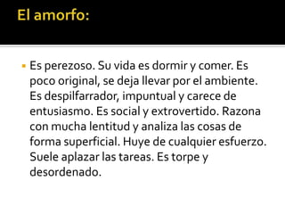 ◾ Es perezoso. Su vida es dormir y comer. Es
poco original, se deja llevar por el ambiente.
Es despilfarrador, impuntual y carece de
entusiasmo. Es social y extrovertido. Razona
con mucha lentitud y analiza las cosas de
forma superficial. Huye de cualquier esfuerzo.
Suele aplazar las tareas. Es torpe y
desordenado.
 