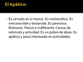 ◾ Es cerrado en sí mismo. Es melancólico. Es
irreconocible y testarudo. Es perezoso.
Rutinario. Pasivo e indiferente.Carece de
estimulo y actividad. Es un pobre de ideas. Es
apático y poco interesado en actividades.
 
