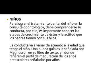 ◾ NIÑOS
Para lograr el tratamiento dental del niño en la
consulta odontológica, debe comprenderse su
conducta, por ello, es importante conocer las
etapas de crecimiento de éstos y la actitud que
los padres tienen con sus hijos.
La conducta va a variar de acuerdo a la edad que
tenga el niño. Una buena guía es la señalada por
Magnusson en su libro de texto, en donde
refieren el perfil de maduración de los años
preescolares señalados por años.
 