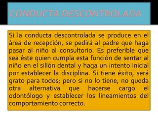 Si la conducta descontrolada se produce en el
área de recepción, se pedirá al padre que haga
pasar al niño al consultorio. Es preferible que
sea éste quien cumpla esta función de sentar al
niño en el sillón dental y haga un intento inicial
por establecer la disciplina. Si tiene éxito, será
grato para todos; pero si no lo tiene, no queda
otra alternativa que hacerse cargo el
odontólogo y establecer los lineamientos del
comportamiento correcto.
 