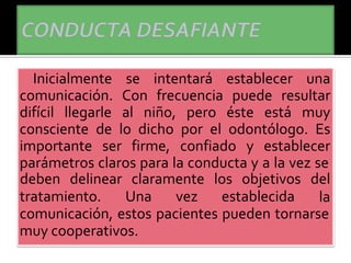 Inicialmente se intentará establecer una
comunicación. Con frecuencia puede resultar
difícil llegarle al niño, pero éste está muy
consciente de lo dicho por el odontólogo. Es
importante ser firme, confiado y establecer
parámetros claros para la conducta y a la vez se
tratamiento. Una vez establecida
deben delinear claramente los objetivos del
la
comunicación, estos pacientes pueden tornarse
muy cooperativos.
 