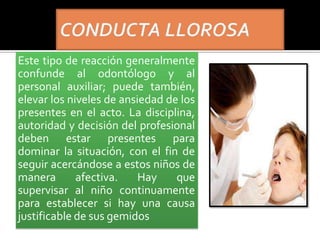 Este tipo de reacción generalmente
confunde al odontólogo y al
personal auxiliar; puede también,
elevar los niveles de ansiedad de los
presentes en el acto. La disciplina,
autoridad y decisión del profesional
deben estar presentes para
dominar la situación, con el fin de
seguir acercándose a estos niños de
manera afectiva. Hay que
supervisar al niño continuamente
para establecer si hay una causa
justificable de sus gemidos
 