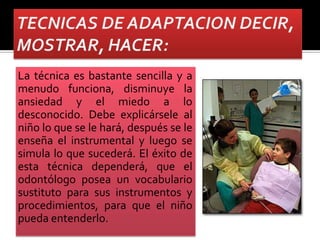 La técnica es bastante sencilla y a
menudo funciona, disminuye la
ansiedad y el miedo a lo
desconocido. Debe explicársele al
niño lo que se le hará, después se le
enseña el instrumental y luego se
simula lo que sucederá. El éxito de
esta técnica dependerá, que el
odontólogo posea un vocabulario
sustituto para sus instrumentos y
procedimientos, para que el niño
pueda entenderlo.
 