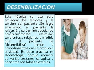 Esta técnica se usa para
aminorar los temores y la
tensión del paciente .Se logra
enseñando al paciente la
relajación, se van introduciendo
progresivamente estímulos
tendientes a relajarlos, a medida
que el paciente se
"desensibiliza" frente a
procedimientos que le producen
ansiedad. Es poco práctica en
Odontología, porque requiere
de varias sesiones, se aplica a
pacientes con fobias extremas.
 