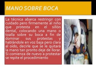 La técnica abarca restringir con
cuidado pero firmemente al niño
que protesta en el sillón
dental, colocando una mano o
toalla sobre su boca a fin de
dominar sus protestas y
hablándole en voz baja pero clara
al oído, decirle que se le quitará
la mano tan pronto deje de llorar.
Si comienza de nuevo a protestar
se repite el procedimiento
 
