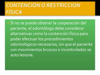 ◾ Si no se puede obtener la cooperación del
paciente, el odontólogo debe considerar
alternativas como la contención física para
poder efectuar los procedimientos
odontológicos necesarios, sin que el paciente
con movimientos bruscos o incontrolados se
auto lesione.
 