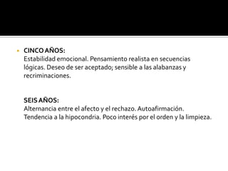 ◾ CINCOAÑOS:
Estabilidad emocional. Pensamiento realista en secuencias
lógicas. Deseo de ser aceptado; sensible a las alabanzas y
recriminaciones.
SEISAÑOS:
Alternancia entre el afecto y el rechazo.Autoafirmación.
Tendencia a la hipocondria. Poco interés por el orden y la limpieza.
 
