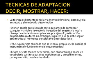 ◾ La técnica es bastante sencilla y a menudo funciona, disminuye la
ansiedad y el miedo a lo desconocido.
Pinkhan señala en su libro de texto que antes de comenzar
cualquier maniobra (excepto la inyección del anestésico local y
otros procedimientos complicados, por ejemplo, extirpación
pulpar).Otros autores sin embargo, sugieren que se debe seguir
esta técnica al momento de colocar el anestésico local.
Debe explicársele al niño lo que se le hará, después se le enseña el
instrumental y luego se simula lo que sucederá.
El éxito de esta técnica dependerá, que el odontólogo posea un
vocabulario sustituto para sus instrumentos y procedimientos,
para que el niño pueda entenderlo.
 