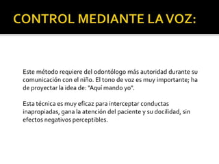Este método requiere del odontólogo más autoridad durante su
comunicación con el niño. El tono de voz es muy importante; ha
de proyectar la idea de: "Aquí mando yo".
Esta técnica es muy eficaz para interceptar conductas
inapropiadas, gana la atención del paciente y su docilidad, sin
efectos negativos perceptibles.
 