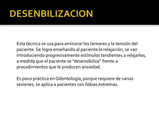 Esta técnica se usa para aminorar los temores y la tensión del
paciente. Se logra enseñando al paciente la relajación, se van
introduciendo progresivamente estímulos tendientes a relajarlos,
a medida que el paciente se "desensibiliza" frente a
procedimientos que le producen ansiedad.
Es poco práctica en Odontología, porque requiere de varias
sesiones, se aplica a pacientes con fobias extremas.
 