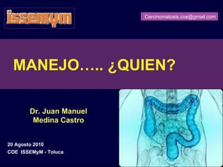 Carcinomatosis.coe@gmail.com




  MANEJO….. ¿QUIEN?

        Dr. Juan Manuel
         Medina Castro


20 Agosto 2010
COE ISSEMyM - Toluca      Carcinomatosis.coe@gmail.com
 