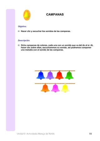 CAMPANAS


 Objetivo.

 Θ Hacer clic y escuchar los sonidos de las campanas.



 Descripción.

 Θ Ocho campanas de colores, cada una con un sonido que va del do al si. AL
   hacer clic sobre ellas, escucharemos su sonido, así podremos componer
   una melodía con el sonido de las campanas.




Unidad 0: Actividades Manejo del Ratón.                                11
 