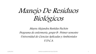 Manejo De Residuos
Biológicos
Mayra Alejandra Bastidas Pachón
Programa de enfermería, grupo B- Primer semestre
Universidad de Ciencias Aplicadas y Ambientales
U.D.C.A.
12/05/2019 MAYRA ALEJANDRA BASTIDAS PACHÓN 1
 