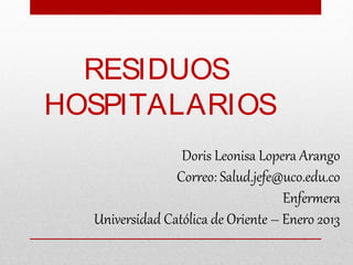 RESIDUOS
HOSPITALARIOS
                 Doris Leonisa Lopera Arango
                Correo: Salud.jefe@uco.edu.co
                                    Enfermera
  Universidad Católica de Oriente – Enero 2013
 