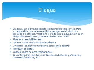  El agua es un elemento líquido indispensable para la vida. Pero
se desperdicia de manera cotidiana aunque sea el bien mas
preciado del planeta. Y habiendo creído que el agua era un buen
inagotable comienza a presentarnos facturas caras.
 Algunos malos hábitos son:
 Lavar el coche con la manguera abierta.
 Limpiarse los dientes o afeitarse con el grifo abierto.
 Refregar los platos.
 Consejos para no desperdiciar agua:
 Cerrar los grifos mientras nos duchamos, bañamos, afeitamos,
lavamos los dientes, etc...
El agua
 