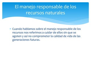  Cuando hablamos sobre el manejo responsable de los
recursos nos referimos a cuidar de ellos sin que se
agoten y así no comprometer la calidad de vida de las
generaciones futuras.
El manejo responsable de los
recursos naturales
 