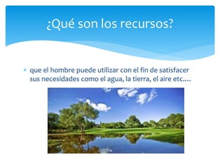  que el hombre puede utilizar con el fin de satisfacer
sus necesidades como el agua, la tierra, el aire etc.…
¿Qué son los recursos?
 