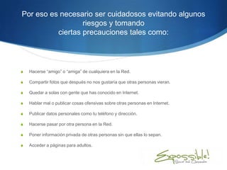 Por eso es necesario ser cuidadosos evitando algunos
                  riesgos y tomando
          ciertas precauciones tales como:




S   Hacerse “amigo” o “amiga” de cualquiera en la Red.

S   Compartir fotos que después no nos gustaría que otras personas vieran.

S   Quedar a solas con gente que has conocido en Internet.

S   Hablar mal o publicar cosas ofensivas sobre otras personas en Internet.

S   Publicar datos personales como tu teléfono y dirección.

S   Hacerse pasar por otra persona en la Red.

S   Poner información privada de otras personas sin que ellas lo sepan.

S   Acceder a páginas para adultos.
 