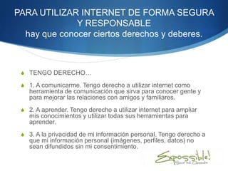 PARA UTILIZAR INTERNET DE FORMA SEGURA
              Y RESPONSABLE
  hay que conocer ciertos derechos y deberes.



 S TENGO DERECHO…

 S 1. A comunicarme. Tengo derecho a utilizar internet como
    herramienta de comunicación que sirva para conocer gente y
    para mejorar las relaciones con amigos y familiares.
 S 2. A aprender. Tengo derecho a utilizar internet para ampliar
    mis conocimientos y utilizar todas sus herramientas para
    aprender.
 S 3. A la privacidad de mi información personal. Tengo derecho a
    que mi información personal (imágenes, perfiles, datos) no
    sean difundidos sin mi consentimiento.
 