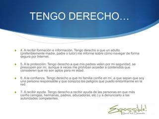 TENGO DERECHO…


S   4. A recibir formación e información. Tengo derecho a que un adulto
    (preferiblemente madre, padre o tutor) me informe sobre cómo navegar de forma
    segura por Internet.

S   5. A la protección. Tengo derecho a que mis padres velen por mi seguridad, se
    preocupen por mí, aunque a veces me prohíban acceder a contenidos que
    consideren que no son aptos para mi edad.

S   6. A la confianza. Tengo derecho a que mi familia confíe en mí, a que sepan que soy
    una persona responsable y que conozco los peligros que puedo encontrarme en la
    red.

S   7. A recibir ayuda. Tengo derecho a recibir ayuda de las personas en que más
    confío (amigos, hermanas, padres, educadoras, etc.) y a denunciarlo a las
    autoridades competentes.
 
