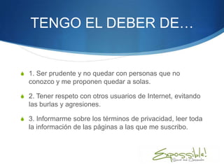 TENGO EL DEBER DE…


S 1. Ser prudente y no quedar con personas que no
  conozco y me proponen quedar a solas.

S 2. Tener respeto con otros usuarios de Internet, evitando
  las burlas y agresiones.

S 3. Informarme sobre los términos de privacidad, leer toda
  la información de las páginas a las que me suscribo.
 