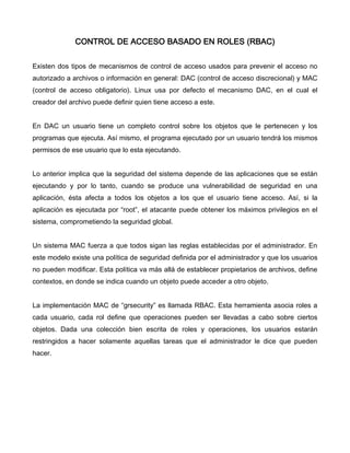 CONTROL DE ACCESO BASADO EN ROLES (RBAC)


Existen dos tipos de mecanismos de control de acceso usados para prevenir el acceso no
autorizado a archivos o información en general: DAC (control de acceso discrecional) y MAC
(control de acceso obligatorio). Linux usa por defecto el mecanismo DAC, en el cual el
creador del archivo puede definir quien tiene acceso a este.


En DAC un usuario tiene un completo control sobre los objetos que le pertenecen y los
programas que ejecuta. Así mismo, el programa ejecutado por un usuario tendrá los mismos
permisos de ese usuario que lo esta ejecutando.


Lo anterior implica que la seguridad del sistema depende de las aplicaciones que se están
ejecutando y por lo tanto, cuando se produce una vulnerabilidad de seguridad en una
aplicación, ésta afecta a todos los objetos a los que el usuario tiene acceso. Así, si la
aplicación es ejecutada por “root”, el atacante puede obtener los máximos privilegios en el
sistema, comprometiendo la seguridad global.


Un sistema MAC fuerza a que todos sigan las reglas establecidas por el administrador. En
este modelo existe una política de seguridad definida por el administrador y que los usuarios
no pueden modificar. Esta política va más allá de establecer propietarios de archivos, define
contextos, en donde se indica cuando un objeto puede acceder a otro objeto.


La implementación MAC de “grsecurity” es llamada RBAC. Esta herramienta asocia roles a
cada usuario, cada rol define que operaciones pueden ser llevadas a cabo sobre ciertos
objetos. Dada una colección bien escrita de roles y operaciones, los usuarios estarán
restringidos a hacer solamente aquellas tareas que el administrador le dice que pueden
hacer.
 