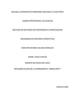 ESCUELA SUPERIOR DE INGENIERIA MECANICA Y ELECTRICA




          UNIDAD PROFESIONAL CULHUACAN




 SECCION DE ESTUDIOS DE POSTGRADO E INVESTIGACION




        SEGURIDAD EN SISTEMAS OPERATIVOS




         MAESTRO MOISES SALINAS ROSALES




                DANIEL CRUZ CHAVEZ


             MANEJO DE ROLES EN LINUX


  IMPLEMENTACION DE LA HERRAMIENTA “GRSECURITY”




                                            AGOSTO 2008
 