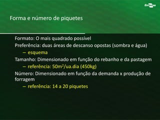 Forma e número de piquetes
Formato: O mais quadrado possível
Preferência: duas áreas de descanso opostas (sombra e água)
– esquema
Tamanho: Dimensionado em função do rebanho e da pastagem
– referência: 50m2/ua.dia (450kg)
Número: Dimensionado em função da demanda x produção de
forragem
– referência: 14 a 20 piquetes
 