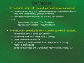 Definições
• Freqüência - intervalo entre duas desfolhas consecutivas
– número de vezes que é realizado o pastejo numa determinada
área num determinado período de tempo
– mais relacionado ao ponto de entrada dos animais
– Ex:
• 6 pastejos em 6 meses - Freqüência alta
• 3 pastejos em 6 meses - Freqüência baixa
• Intensidade - severidade com a qual o pastejo é realizado
– relacionado com a saída dos animais
– quanto de área foliar resta após o pastejo
– dependente da frequência
– qto maior a quantidade de folhas deixadas após pastejo -
menor a intensidade
– pode ser expressa em MSresidual, MSVresidual, Altura, IAF
 