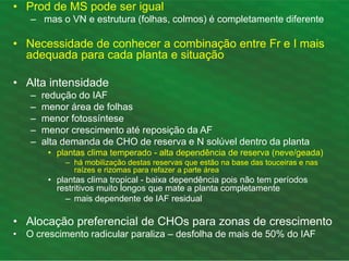 • Prod de MS pode ser igual
– mas o VN e estrutura (folhas, colmos) é completamente diferente
• Necessidade de conhecer a combinação entre Fr e I mais
adequada para cada planta e situação
• Alta intensidade
– redução do IAF
– menor área de folhas
– menor fotossíntese
– menor crescimento até reposição da AF
– alta demanda de CHO de reserva e N solúvel dentro da planta
• plantas clima temperado - alta dependência de reserva (neve/geada)
– há mobilização destas reservas que estão na base das touceiras e nas
raízes e rizomas para refazer a parte área
• plantas clima tropical - baixa dependência pois não tem períodos
restritivos muito longos que mate a planta completamente
– mais dependente de IAF residual
• Alocação preferencial de CHOs para zonas de crescimento
• O crescimento radicular paraliza – desfolha de mais de 50% do IAF
 