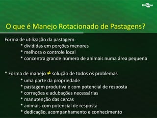 Forma de utilização da pastagem:
* divididas em porções menores
* melhora o controle local
* concentra grande número de animais numa área pequena
* Forma de manejo ≠solução de todos os problemas
* uma parte da propriedade
* pastagem produtiva e com potencial de resposta
* correções e adubações necessárias
* manutenção das cercas
* animais com potencial de resposta
* dedicação, acompanhamento e conhecimento
O que é Manejo Rotacionado de Pastagens?
 