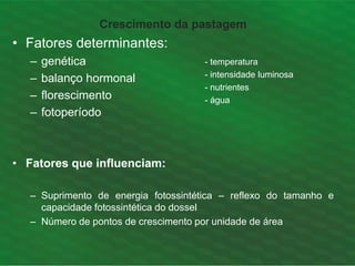 Crescimento da pastagem
• Fatores determinantes:
– genética
– balanço hormonal
– florescimento
– fotoperíodo
• Fatores que influenciam:
– Suprimento de energia fotossintética – reflexo do tamanho e
capacidade fotossintética do dossel
– Número de pontos de crescimento por unidade de área
- temperatura
- intensidade luminosa
- nutrientes
- água
 