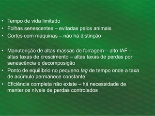 • Tempo de vida limitado
• Folhas senescentes – evitadas pelos animais
• Cortes com máquinas – não há distinção
• Manutenção de altas massas de forragem – alto IAF –
altas taxas de crescimento – altas taxas de perdas por
senescência e decomposição
• Ponto de equilíbrio no pequeno lag de tempo onde a taxa
de acúmulo permanece constante
• Eficiência completa não existe – há necessidade de
manter os níveis de perdas controlados
 