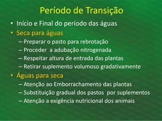Período de Transição
• Início e Final do período das águas
• Seca para águas
– Preparar o pasto para rebrotação
– Proceder a adubação nitrogenada
– Respeitar altura de entrada das plantas
– Retirar suplemento volumoso gradativamente
• Águas para seca
– Atenção ao Emborrachamento das plantas
– Substituição gradual dos pastos por suplementos
– Atenção a exigência nutricional dos animais
 