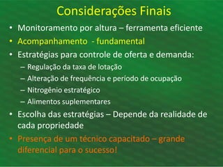 • Monitoramento por altura – ferramenta eficiente
• Acompanhamento - fundamental
• Estratégias para controle de oferta e demanda:
– Regulação da taxa de lotação
– Alteração de frequência e período de ocupação
– Nitrogênio estratégico
– Alimentos suplementares
• Escolha das estratégias – Depende da realidade de
cada propriedade
• Presença de um técnico capacitado – grande
diferencial para o sucesso!
Considerações Finais
 