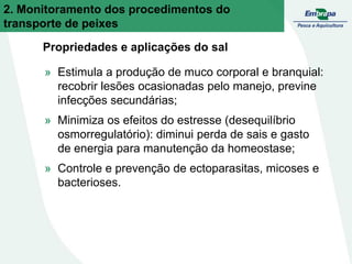 Propriedades e aplicações do sal
» Estimula a produção de muco corporal e branquial:
recobrir lesões ocasionadas pelo manejo, previne
infecções secundárias;
» Minimiza os efeitos do estresse (desequilíbrio
osmorregulatório): diminui perda de sais e gasto
de energia para manutenção da homeostase;
» Controle e prevenção de ectoparasitas, micoses e
bacterioses.
2. Monitoramento dos procedimentos do
transporte de peixes
 