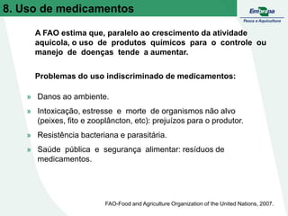 8. Uso de medicamentos
» Danos ao ambiente.
» Intoxicação, estresse e morte de organismos não alvo
(peixes, fito e zooplâncton, etc): prejuízos para o produtor.
» Resistência bacteriana e parasitária.
» Saúde pública e segurança alimentar: resíduos de
medicamentos.
A FAO estima que, paralelo ao crescimento da atividade
aquícola, o uso de produtos químicos para o controle ou
manejo de doenças tende a aumentar.
Problemas do uso indiscriminado de medicamentos:
FAO-Food and Agriculture Organization of the United Nations, 2007.
 